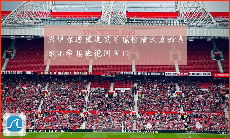 诺伊尔透露退役可能性增大看好乌尔比希接班德国国门