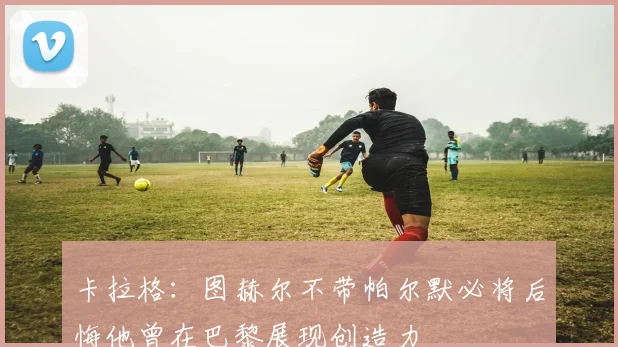 卡拉格：图赫尔不带帕尔默必将后悔他曾在巴黎展现创造力