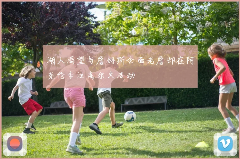 湖人渴望与詹姆斯会面老詹却在阿克伦专注高尔夫活动