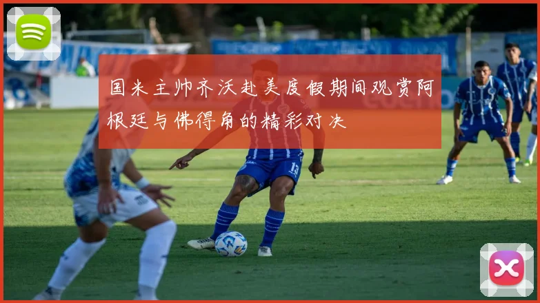 国米主帅齐沃赴美度假期间观赏阿根廷与佛得角的精彩对决