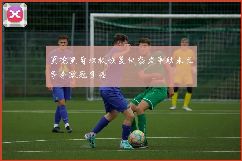 莫德里奇积极恢复状态力争助米兰争夺欧冠资格