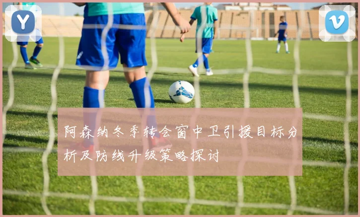阿森纳冬季转会窗中卫引援目标分析及防线升级策略探讨