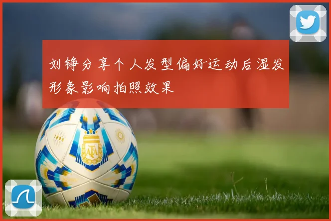 刘铮分享个人发型偏好运动后湿发形象影响拍照效果