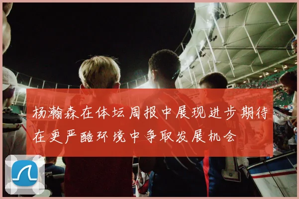 杨瀚森在体坛周报中展现进步期待在更严酷环境中争取发展机会