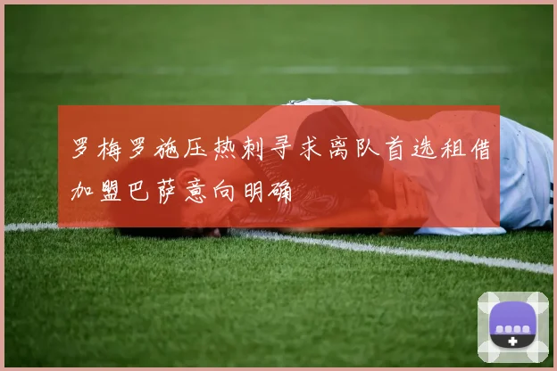 罗梅罗施压热刺寻求离队首选租借加盟巴萨意向明确