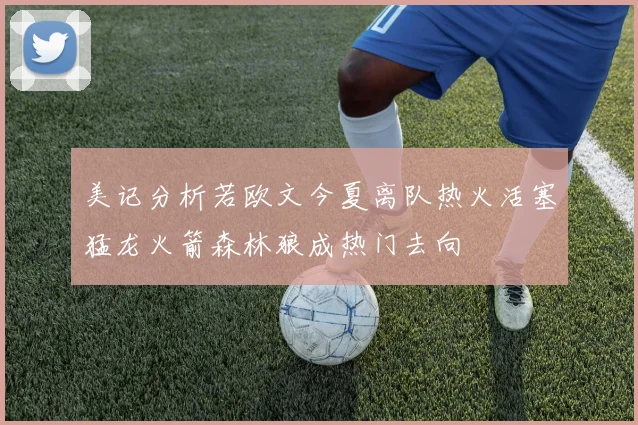 美记分析若欧文今夏离队热火活塞猛龙火箭森林狼成热门去向