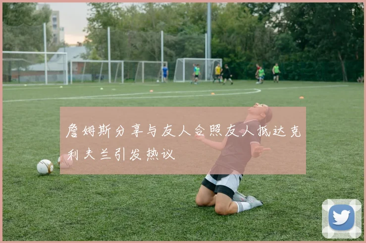 詹姆斯分享与友人合照友人抵达克利夫兰引发热议