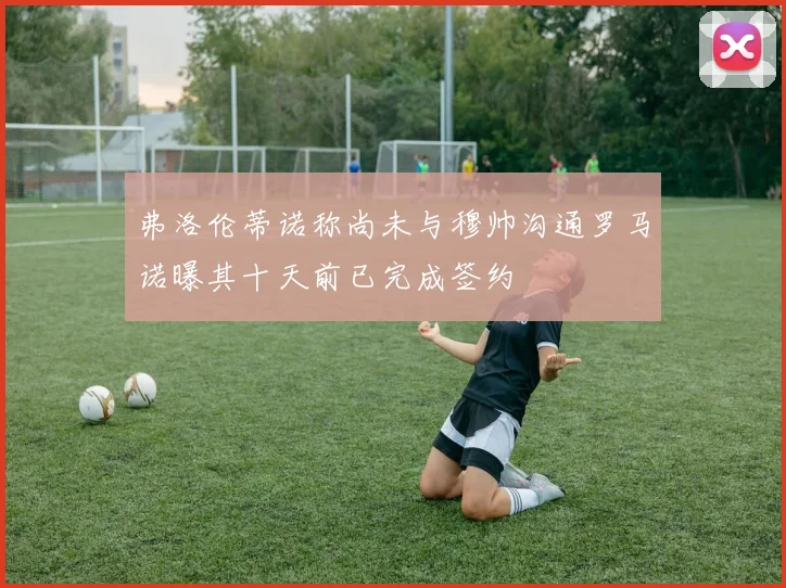 弗洛伦蒂诺称尚未与穆帅沟通罗马诺曝其十天前已完成签约