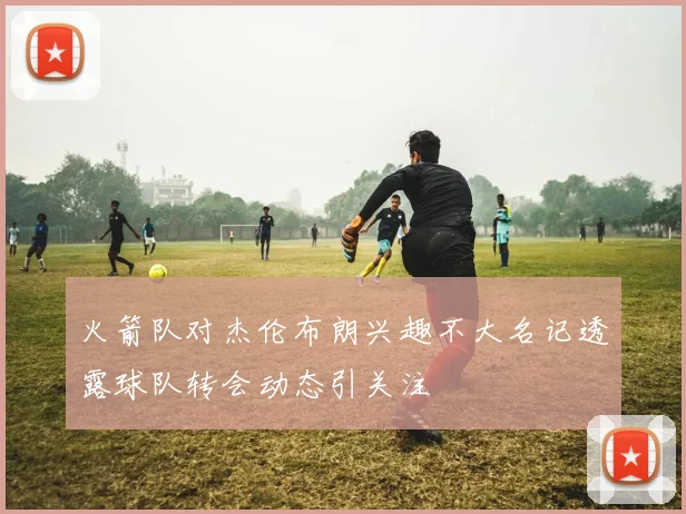 火箭队对杰伦布朗兴趣不大名记透露球队转会动态引关注