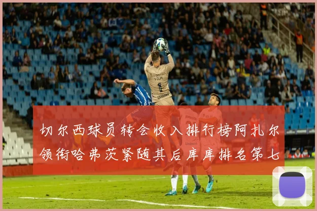 切尔西球员转会收入排行榜阿扎尔领衔哈弗茨紧随其后库库排名第七