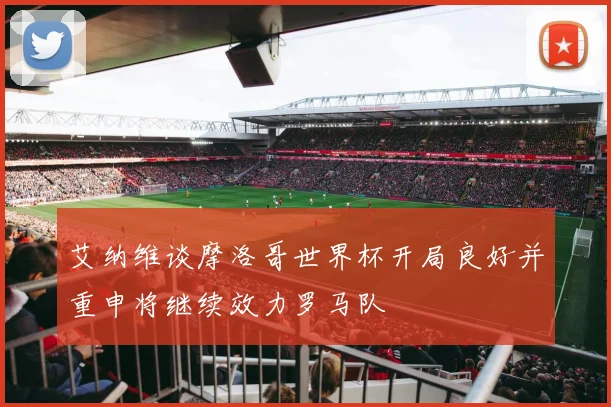 艾纳维谈摩洛哥世界杯开局良好并重申将继续效力罗马队