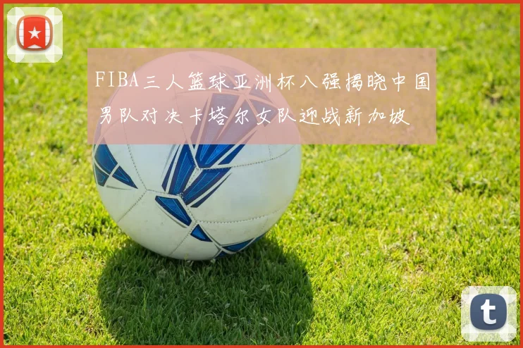 FIBA三人篮球亚洲杯八强揭晓中国男队对决卡塔尔女队迎战新加坡