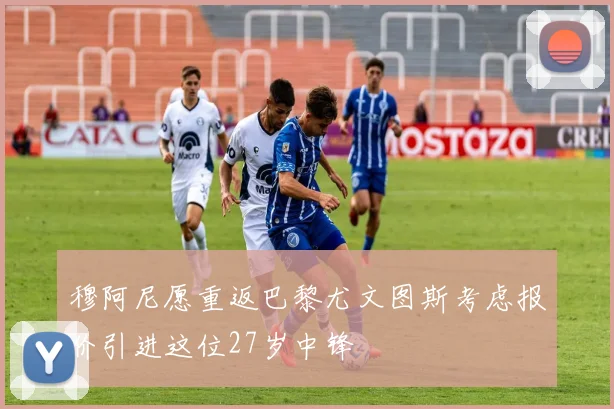 穆阿尼愿重返巴黎尤文图斯考虑报价引进这位27岁中锋