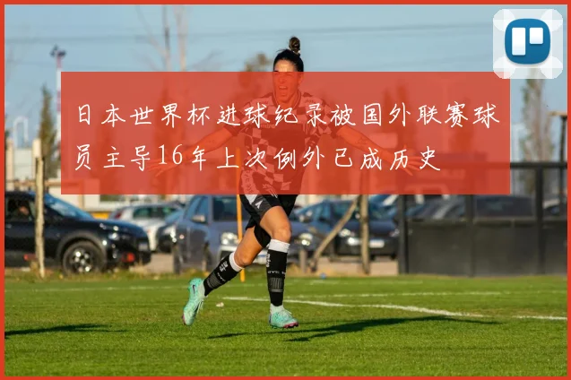 日本世界杯进球纪录被国外联赛球员主导16年上次例外已成历史