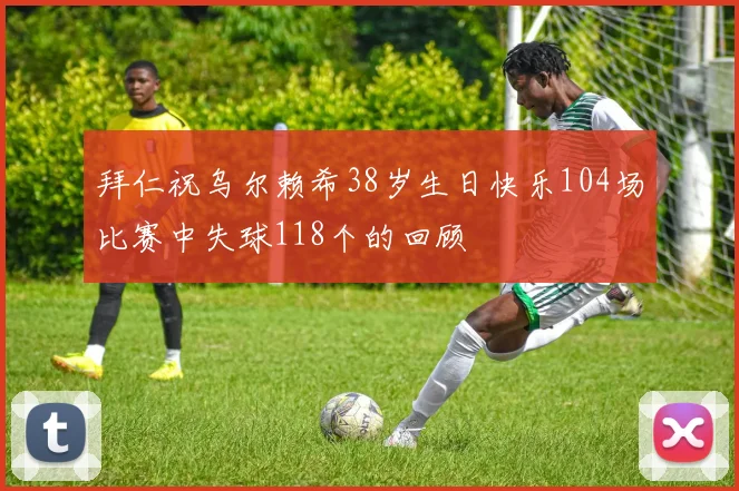 拜仁祝乌尔赖希38岁生日快乐104场比赛中失球118个的回顾