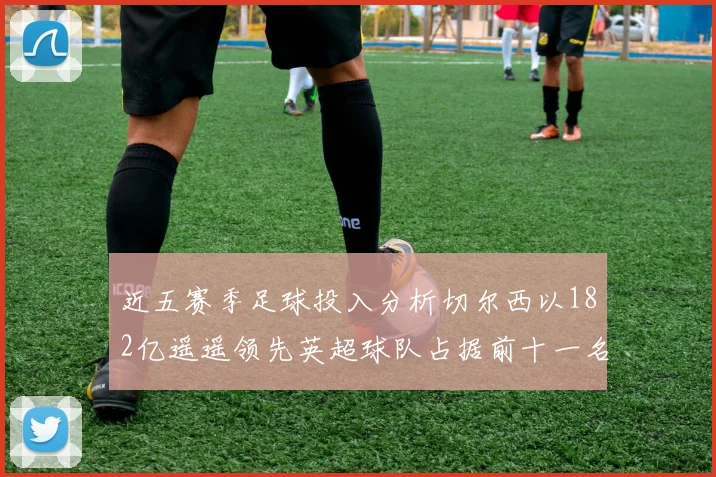 近五赛季足球投入分析切尔西以182亿遥遥领先英超球队占据前十一名