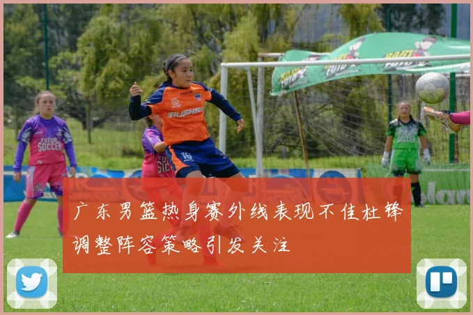 广东男篮热身赛外线表现不佳杜锋调整阵容策略引发关注