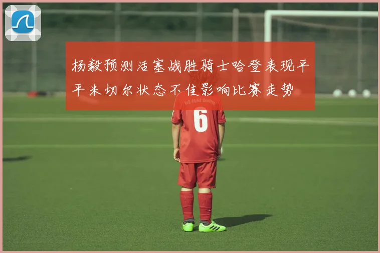 杨毅预测活塞战胜骑士哈登表现平平米切尔状态不佳影响比赛走势