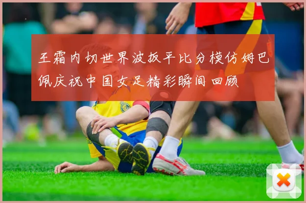 王霜内切世界波扳平比分模仿姆巴佩庆祝中国女足精彩瞬间回顾