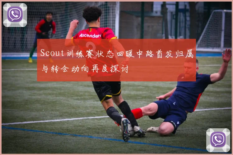 Scout训练赛状态回暖中路首发归属与转会动向再度探讨