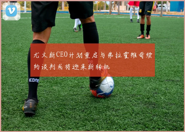 尤文新CEO计划重启与弗拉霍维奇续约谈判或将迎来新转机