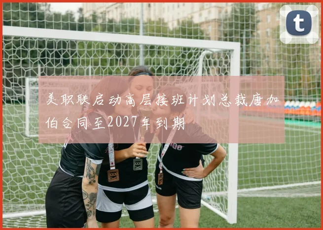 美职联启动高层接班计划总裁唐加伯合同至2027年到期
