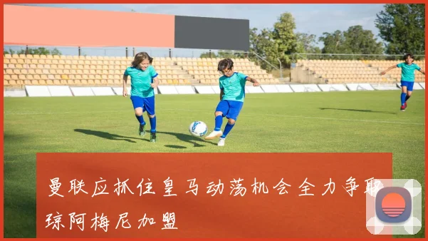 曼联应抓住皇马动荡机会全力争取琼阿梅尼加盟