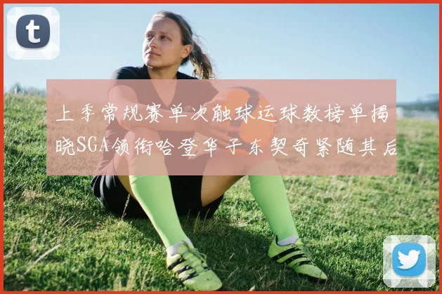 上季常规赛单次触球运球数榜单揭晓SGA领衔哈登华子东契奇紧随其后