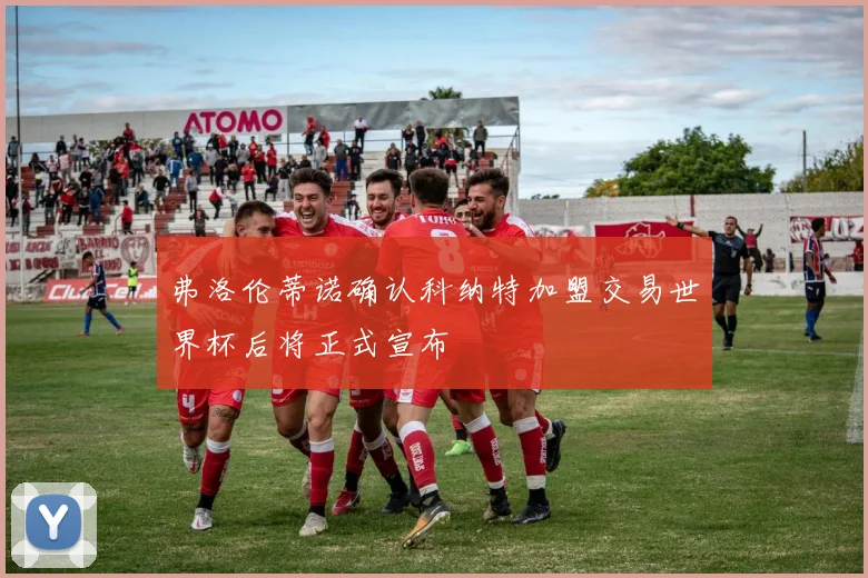 弗洛伦蒂诺确认科纳特加盟交易世界杯后将正式宣布