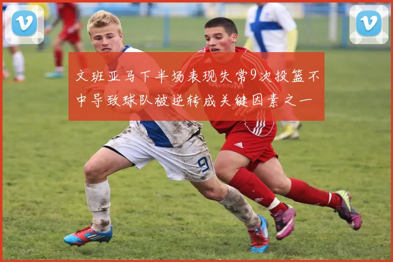文班亚马下半场表现失常9次投篮不中导致球队被逆转成关键因素之一