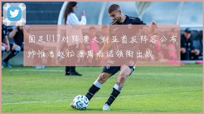国足U17对阵澳大利亚首发阵容公布帅惟浩赵松源周雨诺领衔出战