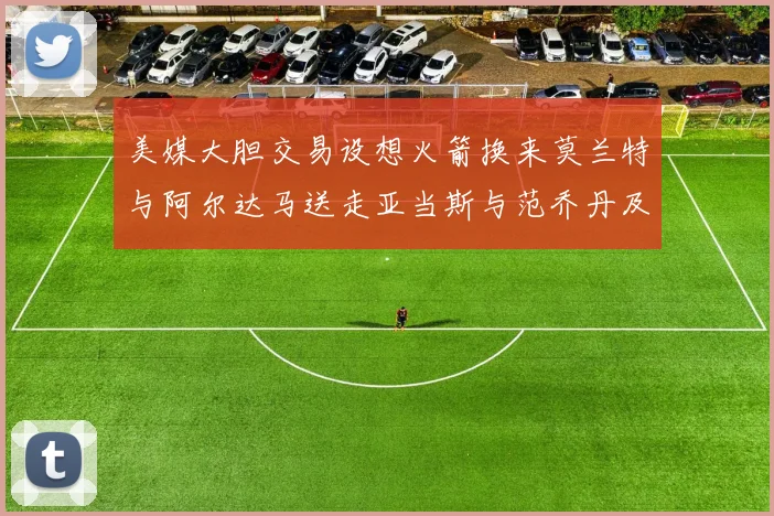 美媒大胆交易设想火箭换来莫兰特与阿尔达马送走亚当斯与范乔丹及两个选秀权