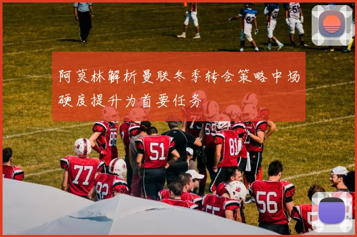 阿莫林解析曼联冬季转会策略中场硬度提升为首要任务