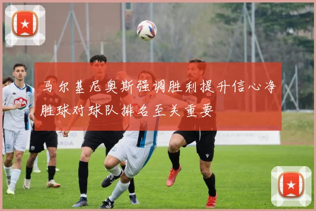 马尔基尼奥斯强调胜利提升信心净胜球对球队排名至关重要