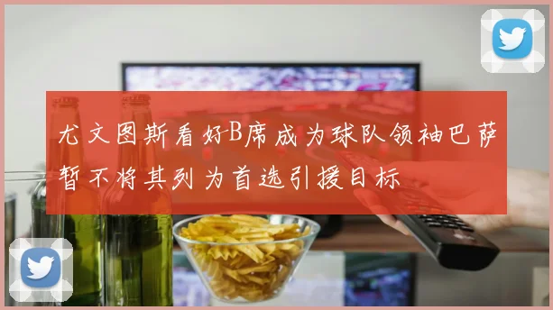 尤文图斯看好B席成为球队领袖巴萨暂不将其列为首选引援目标
