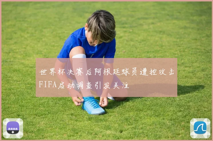 世界杯决赛后阿根廷球员遭控攻击FIFA启动调查引发关注