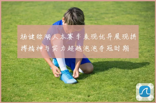 杨健称湖人本赛季表现优异展现拼搏精神与实力超越泡泡夺冠时期