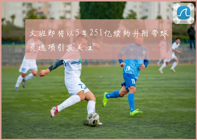 文班即将以5年251亿续约并附带球员选项引发关注